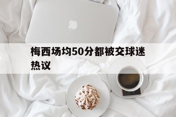 梅西场均50分都被交球迷热议(日本球迷谈梅西回应梅西没必要道歉)|凯旋棋牌游戏